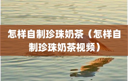 怎样自制珍珠奶茶（怎样自制珍珠奶茶视频）