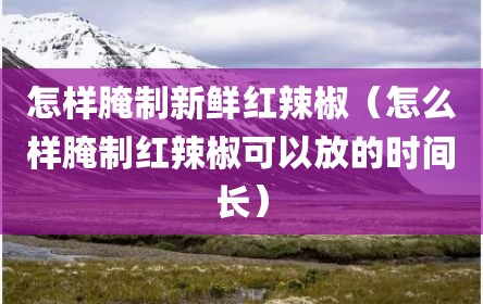 怎样腌制新鲜红辣椒（怎么样腌制红辣椒可以放的时间长）