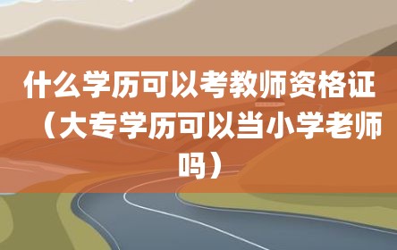 什么学历可以考教师资格证（大专学历可以当小学老师吗）