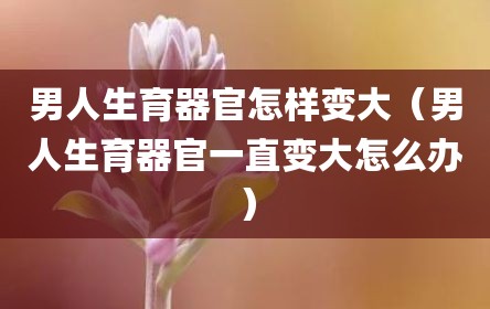 男人生育器官怎样变大（男人生育器官一直变大怎么办）