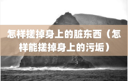 怎样搓掉身上的脏东西（怎样能搓掉身上的污垢）
