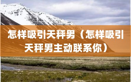 怎样吸引天秤男（怎样吸引天秤男主动联系你）
