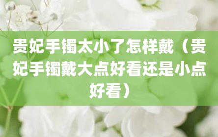 贵妃手镯太小了怎样戴（贵妃手镯戴大点好看还是小点好看）