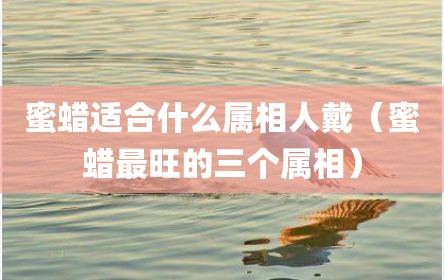 蜜蜡适合什么属相人戴（蜜蜡最旺的三个属相）