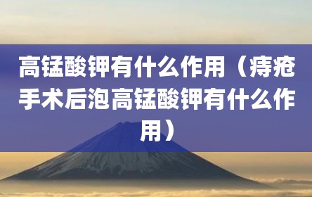 高锰酸钾有什么作用（痔疮手术后泡高锰酸钾有什么作用）