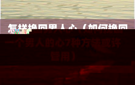 怎样挽回男人心（如何挽回一个男人的心7种方法或许管用）