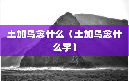 土加乌念什么（土加乌念什么字）