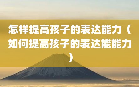 怎样提高孩子的表达能力（如何提高孩子的表达能能力）