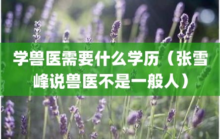 学兽医需要什么学历（张雪峰说兽医不是一般人）