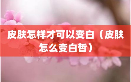 皮肤怎样才可以变白（皮肤怎么变白皙）