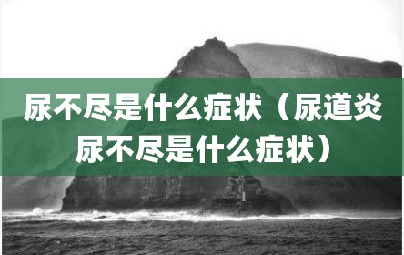 尿不尽是什么症状（尿道炎尿不尽是什么症状）