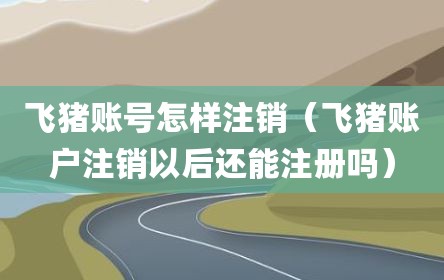 飞猪账号怎样注销（飞猪账户注销以后还能注册吗）