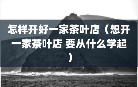 怎样开好一家茶叶店（想开一家茶叶店 要从什么学起）