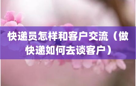 快递员怎样和客户交流（做快递如何去谈客户）
