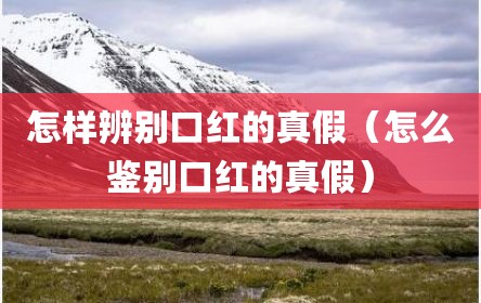 怎样辨别口红的真假（怎么鉴别口红的真假）