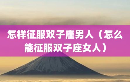 怎样征服双子座男人（怎么能征服双子座女人）
