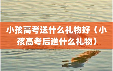 小孩高考送什么礼物好（小孩高考后送什么礼物）