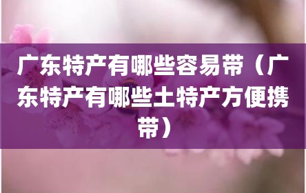 广东特产有哪些容易带（广东特产有哪些土特产方便携带）