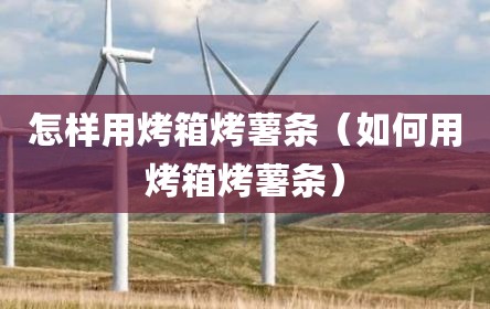 怎样用烤箱烤薯条（如何用烤箱烤薯条）