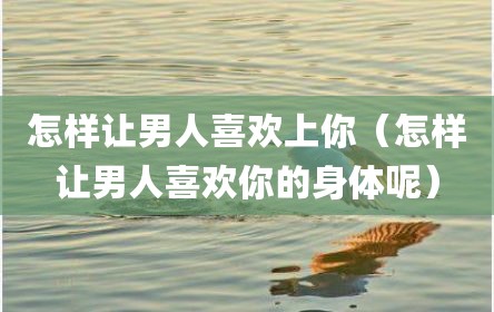 怎样让男人喜欢上你（怎样让男人喜欢你的身体呢）