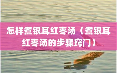 怎样煮银耳红枣汤（煮银耳红枣汤的步骤窍门）