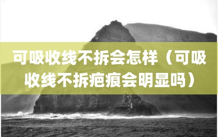可吸收线不拆会怎样（可吸收线不拆疤痕会明显吗）