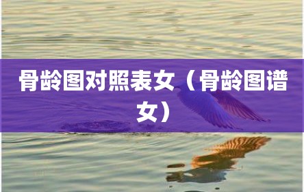 骨龄图对照表女（骨龄图谱女）