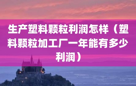 生产塑料颗粒利润怎样（塑料颗粒加工厂一年能有多少利润）