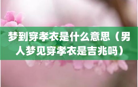 梦到穿孝衣是什么意思（男人梦见穿孝衣是吉兆吗）
