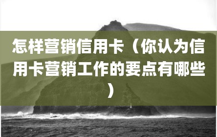 怎样营销信用卡（你认为信用卡营销工作的要点有哪些）