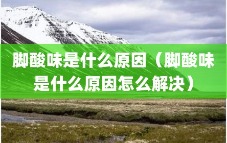 脚酸味是什么原因（脚酸味是什么原因怎么解决）