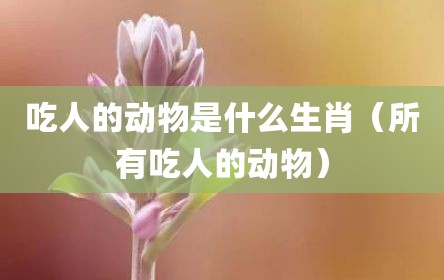 吃人的动物是什么生肖（所有吃人的动物）