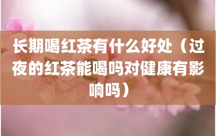 长期喝红茶有什么好处（过夜的红茶能喝吗对健康有影响吗）