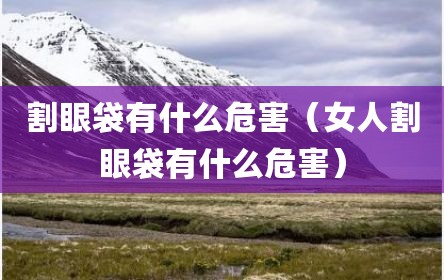 割眼袋有什么危害（女人割眼袋有什么危害）