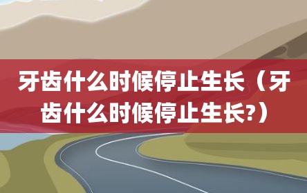 牙齿什么时候停止生长（牙齿什么时候停止生长?）