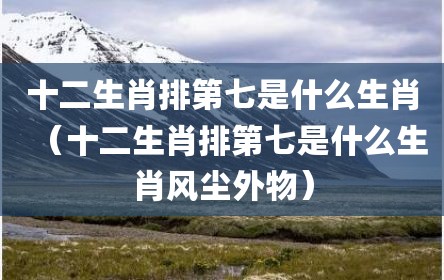 十二生肖排第七是什么生肖（十二生肖排第七是什么生肖风尘外物）