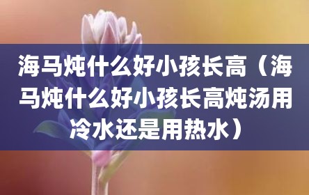 海马炖什么好小孩长高（海马炖什么好小孩长高炖汤用冷水还是用热水）