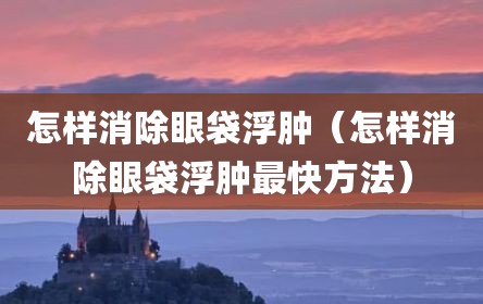怎样消除眼袋浮肿（怎样消除眼袋浮肿最快方法）