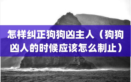 怎样纠正狗狗凶主人（狗狗凶人的时候应该怎么制止）