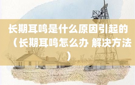 长期耳鸣是什么原因引起的（长期耳鸣怎么办 解决方法）