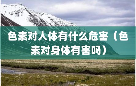 色素对人体有什么危害（色素对身体有害吗）