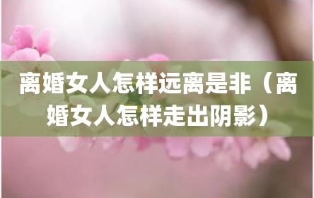 离婚女人怎样远离是非（离婚女人怎样走出阴影）