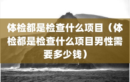体检都是检查什么项目（体检都是检查什么项目男性需要多少钱）