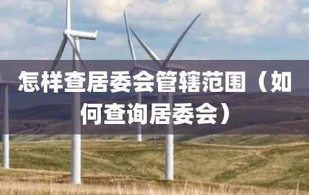 怎样查居委会管辖范围（如何查询居委会）