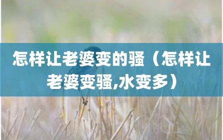 怎样让老婆变的骚（怎样让老婆变骚,水变多）