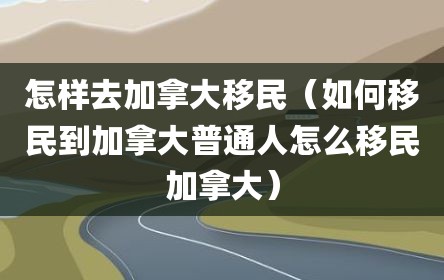 怎样去加拿大移民（如何移民到加拿大普通人怎么移民加拿大）