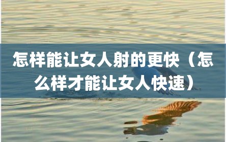 怎样能让女人射的更快（怎么样才能让女人快速）