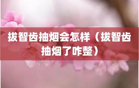 拔智齿抽烟会怎样（拔智齿抽烟了咋整）