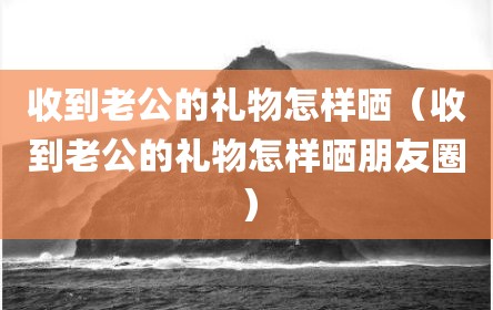 收到老公的礼物怎样晒（收到老公的礼物怎样晒朋友圈）