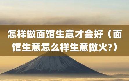怎样做面馆生意才会好（面馆生意怎么样生意做火?）